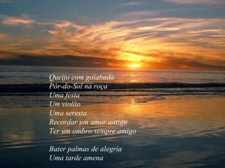 Queijo com goiabada  Pôr-do-Sol na roça  Uma festa  Um violão  Uma seresta  Recordar um amor antigo  Ter um ombro sempre amigo  Bater palmas de alegria  Uma tarde amena  