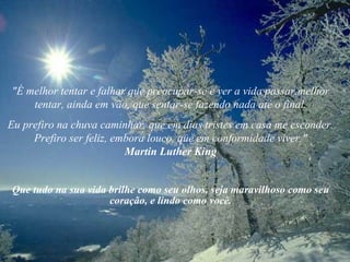 "É melhor tentar e falhar que preocupar-se e ver a vida passar.melhor tentar, ainda em vão, que sentar-se fazendo nada até o final. Eu prefiro na chuva caminhar, que em dias tristes em casa me esconder. Prefiro ser feliz, embora louco, que em conformidade viver." Martin Luther King Que tudo na sua vida brilhe como seu olhos, seja maravilhoso como seu coração, e lindo como você. 