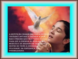 A repetição criará uma vibração que o
Universo captará e enviará a você.
Mas é preciso que faça todos os dias,
para que a energia do DESEJAR, do
MERECER e do AGRADECER também ative
dentro de vocês a energia da
felicidade, da esperança, das
possibilidades.
 