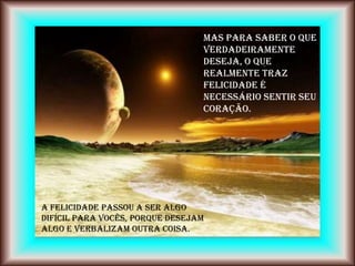 Mas para saber o que
                                 verdadeiramente
                                 deseja, o que
                                 realmente traz
                                 felicidade é
                                 necessário sentir seu
                                 coração.




A felicidade passou a ser algo
difícil para vocês, porque desejam
algo e verbalizam outra coisa.
 