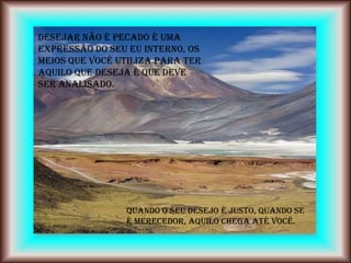 Desejar não é pecado é uma
expressão do seu EU INTERNO, os
meios que você utiliza para ter
aquilo que deseja é que deve
ser analisado.




                Quando o seu desejo é justo, quando se
                é merecedor, aquilo chega até você.
 