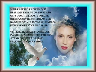 Muitas pessoas dizem que
desejam tantas coisas e não
consegue ter, mas é porque
internamente acreditam que
não merecem, e então o Universo
entende que você não quer.

Verbalize essas frases que
passei, imaginem seus pedidos
atendidos e trará mais
felicidade a suas vidas.
 
