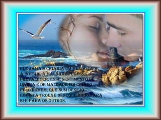 ELE jamais criaria um mundo onde
à inveja, a maldade pudesse
prevalecer. Esse sentimento de
inveja e de maldade foi criado
pelo homem, que num desejo
egoísta trouxe desequilíbrio para
si e para os outros.
 