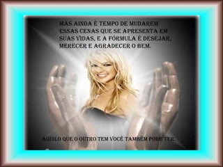 Mas ainda é tempo de mudarem
     essas cenas que se apresenta em
     suas vidas, e a fórmula é Desejar,
     Merecer e Agradecer o Bem.




Aquilo que o outro tem você também pode ter.
 