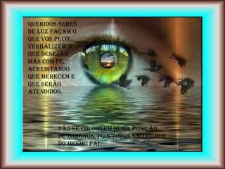 Queridos Seres
de Luz façam o
que vos peço,
verbalizem o
que desejam
mas com fé,
acreditando
que merecem e
que serão
atendidos.




        Não se coloquem numa posição
        de indignos, pois todos são filhos
        do mesmo Pai.
 
