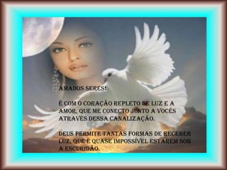 Amados Seres!

É com o coração repleto de Luz e a
Amor, que me conecto junto a vocês
através dessa canalização.

Deus permite tantas formas de receber
Luz, que é quase impossível estarem sob
a escuridão.
 