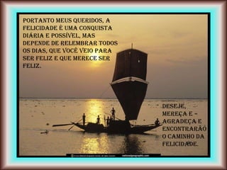 Portanto meus queridos, a
felicidade é uma conquista
diária e possível, mas
depende de relembrar todos
os dias, que você veio para
ser feliz e que merece ser
feliz.




                              DESEJE,
                              MEREÇA E
                              AGRADEÇA e
                              encontrarão
                              o caminho da
                              felicidade.
 