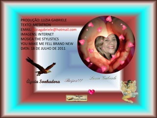 PRODUÇÃO: LUZIA GABRIELE
TEXTO: METATRON
EMAIL: luziagabriele@hotmail.com
IMAGENS: INTERNET
MÚSICA:THE STYLISTICS
YOU MAKE ME FELL BRAND NEW
DATA: 18 DE JULHO DE 2011
 