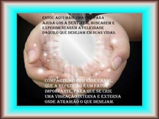 Estou aqui mais uma vez para
ajudá-los a sentirem, buscarem e
experimentarem a felicidade
daquilo que desejam em suas vidas.




 Compartilhei com esse canal,
 que a repetição é um fator
 importante, para que se crie
 uma vibração interna e externa
 onde atrairão o que desejam.
 
