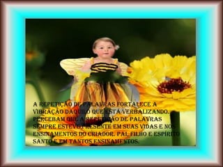 A repetição de palavras fortalece a
vibração daquilo que está verbalizando.
Percebam que a repetição de palavras
sempre esteve presente em suas vidas e nos
ensinamentos do Criador. Pai, Filho e Espírito
Santo e em tantos ensinamentos.
 