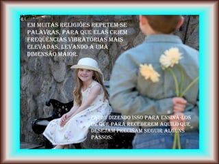 Em muitas religiões repetem-se
palavras, para que elas criem
freqüências vibratórias mais
elevadas, levando a uma
dimensão maior.




                   Estou dizendo isso para ensiná-los
                   de que para receberem aquilo que
                   desejam precisam seguir alguns
                   passos:
 