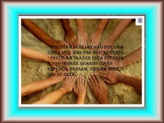 * Precisam desejar não por uma
única vez, mas por muitas vezes.
* Precisam trazer essa energia
e isso ocorre quando vocês
repetem, pensam, vibram aquilo
que se quer.
 