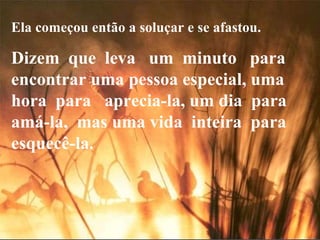 Ela começou então a soluçar e se afastou. Dizem  que  leva  um  minuto  para encontrar uma pessoa especial, uma  hora  para  aprecia-la, um dia  para  amá-la,  mas uma vida  inteira  para esquecê-la. 