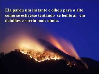 Ela parou um instante e olhou para o alto como se estivesse tentando  se lembrar  em  detalhes e sorriu mais ainda. 