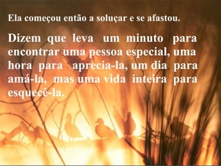 Ela começou então a soluçar e se afastou. Dizem  que  leva  um  minuto  para encontrar uma pessoa especial, uma  hora  para  aprecia-la, um dia  para  amá-la,  mas uma vida  inteira  para esquecê-la. 