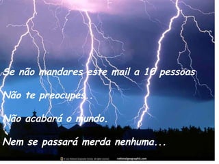Se não mandares este mail a 10 pessoas
Não te preocupes..
Não acabará o mundo.
Nem se passará merda nenhuma...
 