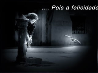 …. Pois a felicidade
 