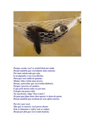 Porque, assim, você se sentirá bem por nada.
Desejo também que você plante uma semente,
Por mais minúscula que seja,
E acompanhe o seu crescimento,
Para que você saiba de quantas
Muitas vidas é feita uma árvore.
Desejo, outrossim, que você tenha dinheiro,
Porque é preciso ser prático.
E que pelo menos uma vez por ano
Coloque um pouco dele
Na sua frente e diga “Isso é meu”,
Só para que fique bem claro quem é o dono de quem.
Desejo também que nenhum de seus afetos morra,

Por ele e por você,
Mas que se morrer, você possa chorar
Sem se lamentar e sofrer sem se culpar.
Desejo por fim que você sendo homem,
 