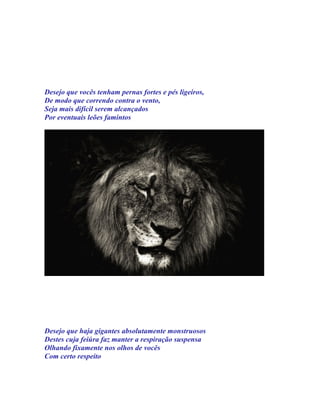 Desejo que vocês tenham pernas fortes e pés ligeiros,
De modo que correndo contra o vento,
Seja mais difícil serem alcançados
Por eventuais leões famintos




Desejo que haja gigantes absolutamente monstruosos
Destes cuja feiúra faz manter a respiração suspensa
Olhando fixamente nos olhos de vocês
Com certo respeito
 