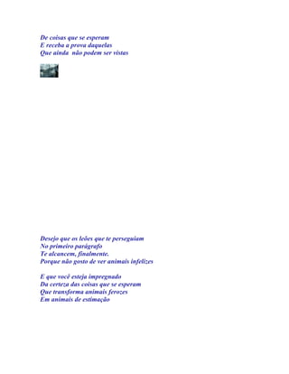De coisas que se esperam
E receba a prova daquelas
Que ainda não podem ser vistas




Desejo que os leões que te perseguiam
No primeiro parágrafo
Te alcancem, finalmente.
Porque não gosto de ver animais infelizes

E que você esteja impregnado
Da certeza das coisas que se esperam
Que transforma animais ferozes
Em animais de estimação
 