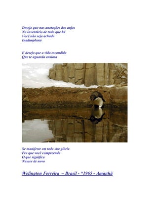 Desejo que nas anotações dos anjos
No inventário de tudo que há
Você não seja achado
Inadimplente


E desejo que a vida escondida
Que te aguarda ansiosa




Se manifeste em toda sua glória
Pra que você compreenda
O que significa
Nascer de novo


Welington Ferreira – Brasil - *1965 - Amanhã
 