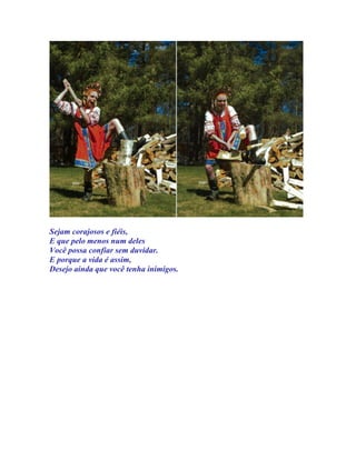 Sejam corajosos e fiéis,
E que pelo menos num deles
Você possa confiar sem duvidar.
E porque a vida é assim,
Desejo ainda que você tenha inimigos.
 