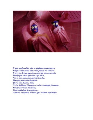 E que sendo velho, não se dedique ao desespero.
Porque cada idade tem o seu prazer e a sua dor
É preciso deixar que eles escorram por entre nós.
Desejo por sinal que você seja triste,
Não o ano todo, mas apenas um dia.
Mas que nesse dia descubra
Que o riso diário é bom,
O riso habitual é insosso e o riso constante é insano.
Desejo que você descubra,
Com o máximo de urgência,
Acima e a respeito de tudo, que existem oprimidos,
 