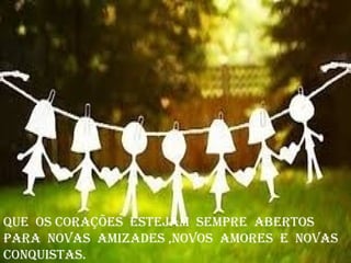 Que os corações estejam sempre abertos
para novas amizades ,novos amores e novas
conQuistas.
 