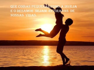 Que coisas peQuenas,como a inveja
e o desamor sejam retiradas de
nossas vidas.
 