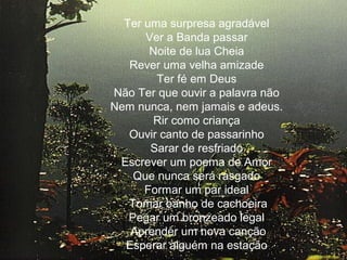 Ter uma surpresa agradável
Ver a Banda passar
Noite de lua Cheia
Rever uma velha amizade
Ter fé em Deus
Não Ter que ouvir a palavra não
Nem nunca, nem jamais e adeus.
Rir como criança
Ouvir canto de passarinho
Sarar de resfriado
Escrever um poema de Amor
Que nunca será rasgado
Formar um par ideal
Tomar banho de cachoeira
Pegar um bronzeado legal
Aprender um nova canção
Esperar alguém na estação
.

 