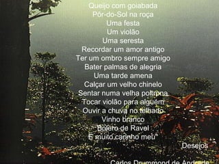 Queijo com goiabada
Pôr-do-Sol na roça
Uma festa
Um violão
Uma seresta
Recordar um amor antigo
Ter um ombro sempre amigo
Bater palmas de alegria
Uma tarde amena
Calçar um velho chinelo
Sentar numa velha poltrona
Tocar violão para alguém
Ouvir a chuva no telhado
Vinho branco
Bolero de Ravel
E muito carinho meu"
Desejos
.

 