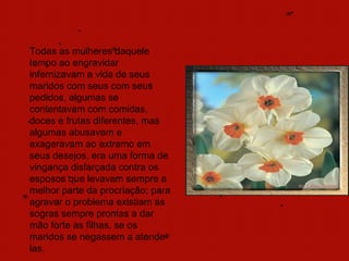 Todas as mulheres daquele
tempo ao engravidar
infernizavam a vida de seus
maridos com seus com seus
pedidos, algumas se
contentavam com comidas,
doces e frutas diferentes, mas
algumas abusavam e
exageravam ao extremo em
seus desejos, era uma forma de
vingança disfarçada contra os
esposos que levavam sempre a
melhor parte da procriação; para
agravar o problema existiam as
sogras sempre prontas a dar
mão forte as filhas, se os
maridos se negassem a atende-
las.
 