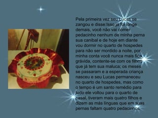 Pela primeira vez seu Lucas se
zangou e disse:Isso já foi longe
demais, você não vai comer
pedacinho nenhum de minha perna
sua canibal e de hoje em diante
vou dormir no quarto de hospedes
para não ser mordido a noite, por
minha conta você nunca mais fica
grávida, contente-se com os filhos
que já tem sua maluca; os meses
se passaram e a esperada criança
nasceu e seu Lucas permaneceu
no quarto de hospedes, mas como
o tempo é um santo remédio para
tudo ele voltou para o quarto de
casal, tiveram mais quatro filhos e
dizem as más línguas que em suas
pernas faltam quatro pedacinhos.
 