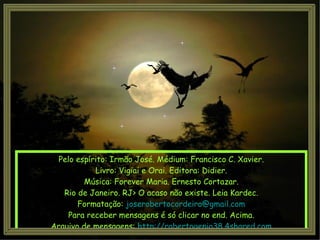 Pelo espírito: Irmão José. Médium: Francisco C. Xavier. Livro: Vigiai e Orai. Editora: Didier. Música: Forever Maria. Ernesto Cortazar. Rio de Janeiro. RJ> O acaso não existe. Leia Kardec. Formatação:  [email_address] Para receber mensagens é só clicar no end. Acima. Arquivo de mensagens:  http://robertogenio38.4shared.com 