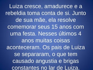 Luiza cresce, amadurece e a
rebeldia toma conta de si. Junto
de sua mãe, ela resolve
comemorar seus 15 anos com
uma festa. Nesses últimos 4
anos muitas coisas
aconteceram. Os pais de Luiza
se separaram, o que tem
causado angustia e brigas
constantes no lar de Luiza.
 