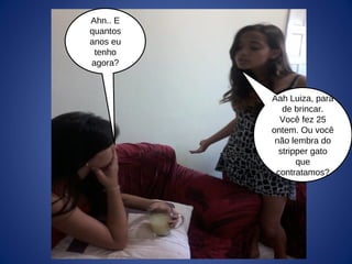 Ahn.. E
quantos
anos eu
tenho
agora?
Aah Luiza, para
de brincar.
Você fez 25
ontem. Ou você
não lembra do
stripper gato
que
contratamos?
 