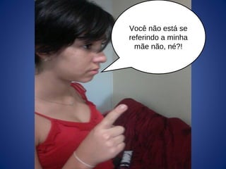 Você não está se
referindo a minha
mãe não, né?!
 