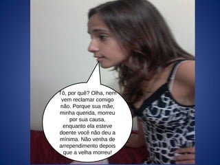 Tô, por quê? Olha, nem
vem reclamar comigo
não. Porque sua mãe,
minha querida, morreu
por sua causa,
enquanto ela esteve
doente você não deu a
mínima. Não venha de
arrependimento depois
que a velha morreu!
 