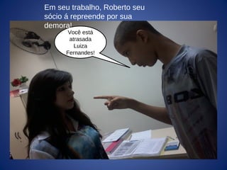 Você está
atrasada
Luiza
Fernandes!
Em seu trabalho, Roberto seu
sócio á repreende por sua
demora!
 