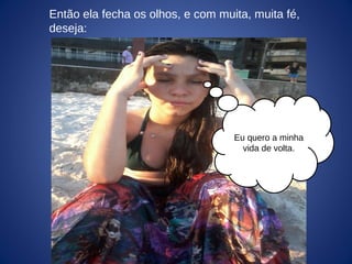 Eu quero a minha
vida de volta.
Então ela fecha os olhos, e com muita, muita fé,
deseja:
 