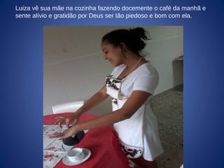 Luiza vê sua mãe na cozinha fazendo docemente o café da manhã e
sente alívio e gratidão por Deus ser tão piedoso e bom com ela.
 