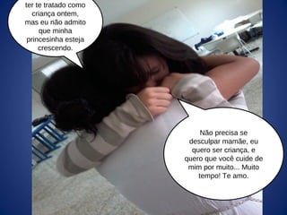 Não precisa se
desculpar mamãe, eu
quero ser criança, e
quero que você cuide de
mim por muito... Muito
tempo! Te amo.
ter te tratado como
criança ontem,
mas eu não admito
que minha
princesinha esteja
crescendo.
 