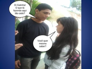 Oi Gatinha!
O que tá
fazendo aqui
tão cedo?
Você quer
mesmo
saber?
 