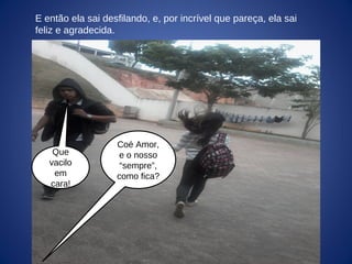 E então ela sai desfilando, e, por incrível que pareça, ela sai
feliz e agradecida.
Coé Amor,
e o nosso
“sempre”,
como fica?
Que
vacilo
em
cara!
 