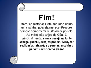 Fim!
Moral da história: Trate sua mãe como
uma rainha, pois ela merece. Procure
sempre demonstrar muito amor por ela.
As mães são anjos do Céu. E
principalmente, nunca deseje nada de
cabeça quente, desejos podem, SIM, ser
realizados através de sonhos, e sonhos
podem servir como aviso!
 