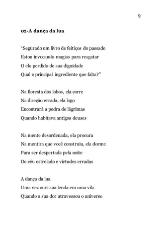 9
02-A dança da lua
“Segurado um livro de feitiços do passado
Estou invocando magias para resgatar
O elo perdido de sua dignidade
Qual o principal ingrediente que falta?”
Na floresta dos lobos, ela corre
Na direção errada, ela logo
Encontrará a pedra de lágrimas
Quando habitava antigos deuses
Na mente desordenada, ela procura
Na mentira que você construiu, ela dorme
Para ser despertada pela noite
Do céu estrelado e virtudes erradas
A dança da lua
Uma vez ouvi sua lenda em uma vila
Quando a sua dor atravessou o universo
 