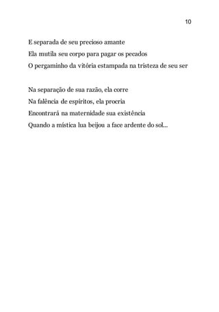 10
E separada de seu precioso amante
Ela mutila seu corpo para pagar os pecados
O pergaminho da vitória estampada na tristeza de seu ser
Na separação de sua razão, ela corre
Na falência de espíritos, ela procria
Encontrará na maternidade sua existência
Quando a mística lua beijou a face ardente do sol...
 