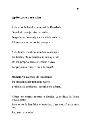 11
03-Retorne para mim
Após eras de batalhas em prol da liberdade
O soldado deseja retornar ao lar
Despede-se dos amigos e da pátria amada
E busca novos horizontes a seguir
Após tantas mentiras simulando alianças
Ele finalmente repousará no seio querido
De seu próprio paraíso terreno e vivo
Largue suas armas, é hora de amar!
Mulher: Na ausência de teus beijos
Eu pus a meditar tamanho receio
Traindo sua confiança, permita-me afogar...
Afogar em outras guerras e desejos, A estátua da deusa
irada aponta
Para o rio de lamúrias e luxúrias, Uma vez, só mais uma
vez
Retorne para mim!
 