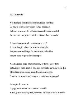 13
04-Danação
Nos tempos sodômicos de impurezas mentais
Os reis e seus escravos em festas bacanais
Bebiam o sangue de injúrias na condenação mortal
Envolvidos em prazeres infernais nas liras imorais
A danação do mundo se resume a você
A combinação eficaz de amor e rendição
Poupe-me do diálogo de cobranças indevidas
Poupe-me dos pecados do corpo!
Não há razão para os submissos, ordens são ordens
Bata, grite, pule, roube, seja um consorte na terra-sem-fim
Eles dizem: um crime grande não compensa,
Quando os amantes alcançam o máximo do prazer!
Danação do mundo
O pagamento final do contrato vencido
Juros, juros e mais juros, moedas, moedas e mais moedas
 