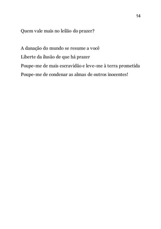 14
Quem vale mais no leilão do prazer?
A danação do mundo se resume a você
Liberte da ilusão de que há prazer
Poupe-me de mais escravidão e leve-me à terra prometida
Poupe-me de condenar as almas de outros inocentes!
 